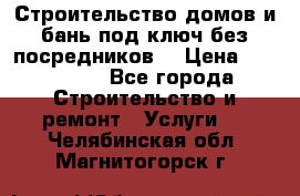 Строительство домов и бань под ключ без посредников, › Цена ­ 515 000 - Все города Строительство и ремонт » Услуги   . Челябинская обл.,Магнитогорск г.